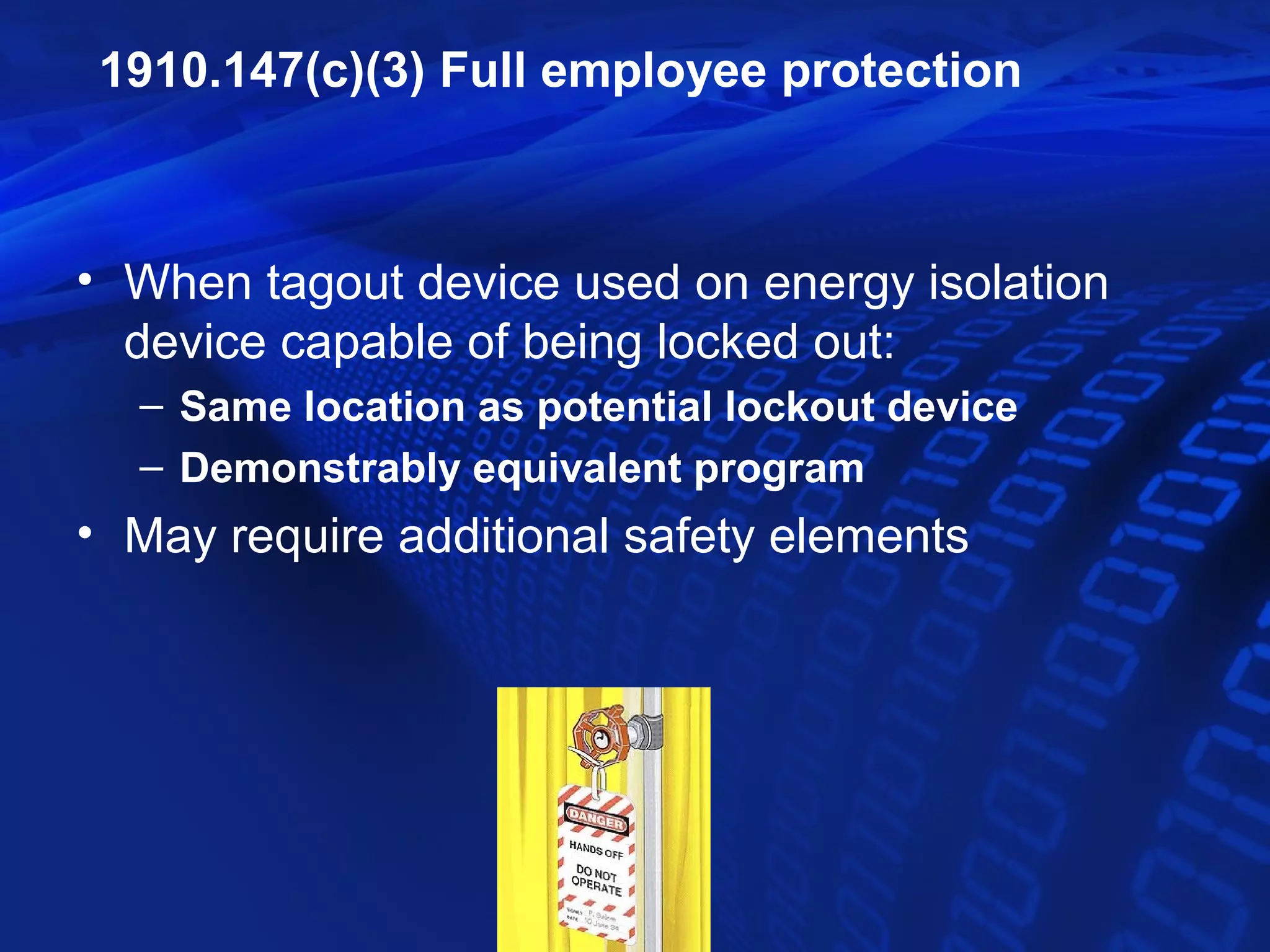 1910.147(c)(3) Full employee protection



• When tagout device used on energy isolation
  device capable of being locked out:
  – Same location as potential lockout device
  – Demonstrably equivalent program
• May require additional safety elements
 