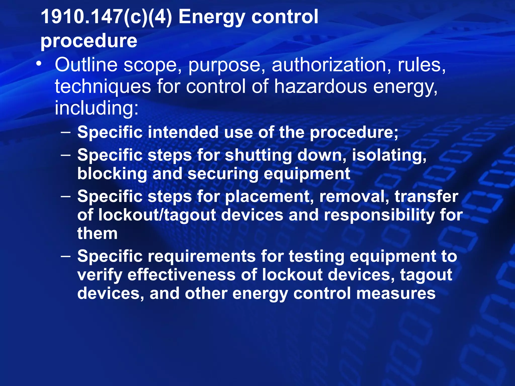 1910.147(c)(4) Energy control
 procedure
• Outline scope, purpose, authorization, rules,
  techniques for control of hazardous energy,
  including:
  – Specific intended use of the procedure;
  – Specific steps for shutting down, isolating,
    blocking and securing equipment
  – Specific steps for placement, removal, transfer
    of lockout/tagout devices and responsibility for
    them
  – Specific requirements for testing equipment to
    verify effectiveness of lockout devices, tagout
    devices, and other energy control measures
 