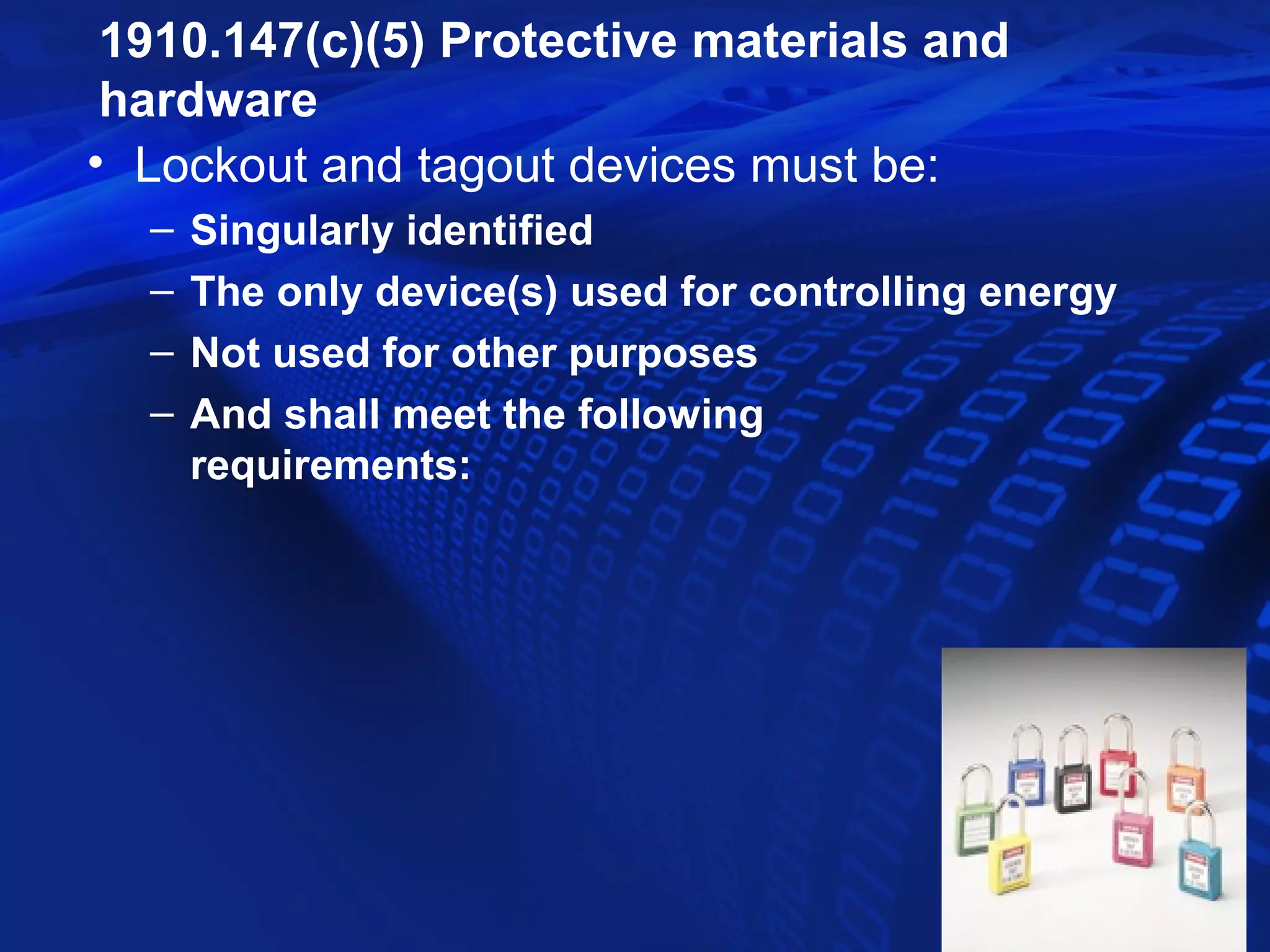 1910.147(c)(5) Protective materials and
 hardware
• Lockout and tagout devices must be:
  –   Singularly identified
  –   The only device(s) used for controlling energy
  –   Not used for other purposes
  –   And shall meet the following
      requirements:
 