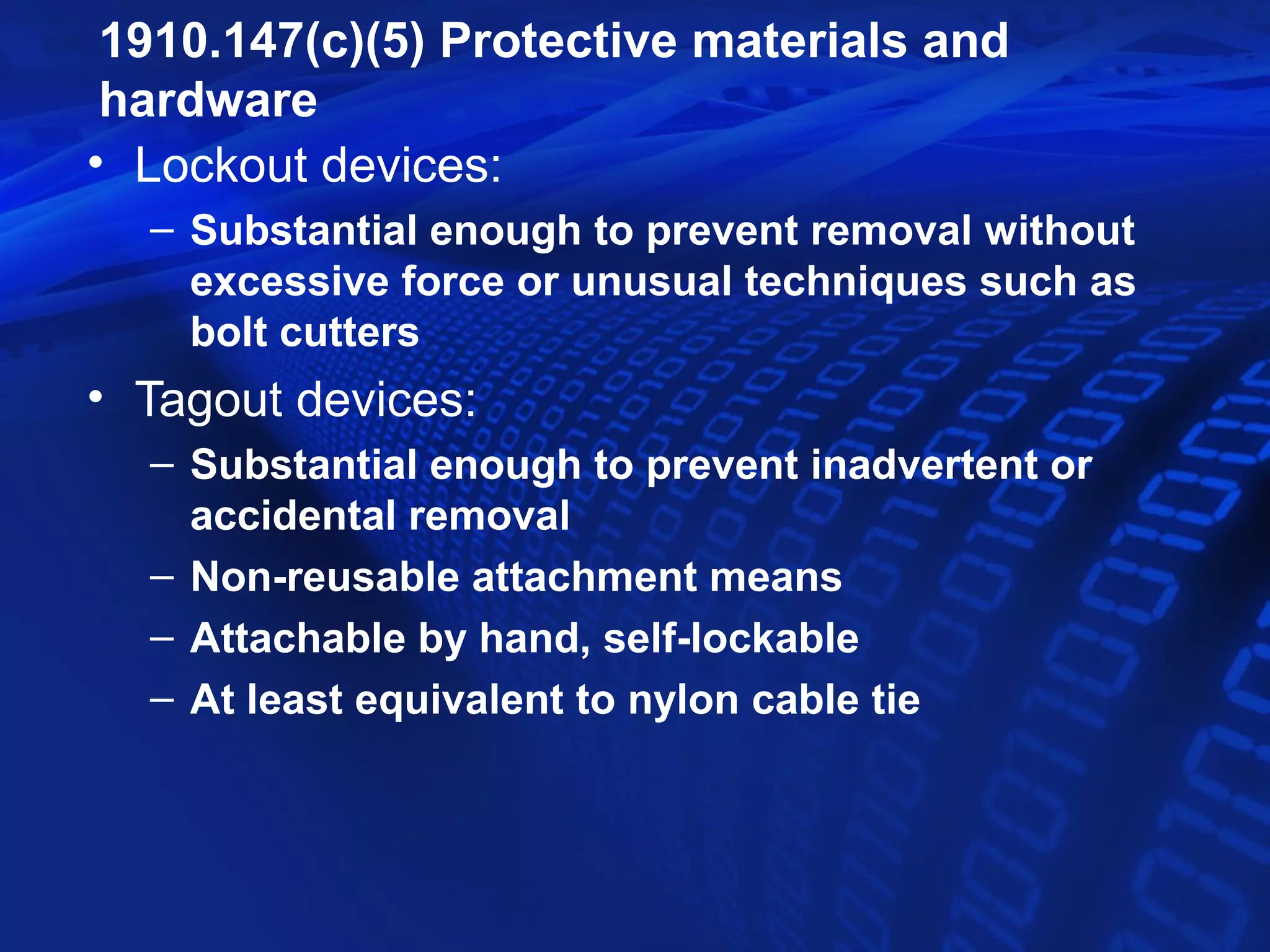 1910.147(c)(5) Protective materials and
 hardware
• Lockout devices:
  – Substantial enough to prevent removal without
    excessive force or unusual techniques such as
    bolt cutters
• Tagout devices:
  – Substantial enough to prevent inadvertent or
    accidental removal
  – Non-reusable attachment means
  – Attachable by hand, self-lockable
  – At least equivalent to nylon cable tie
 