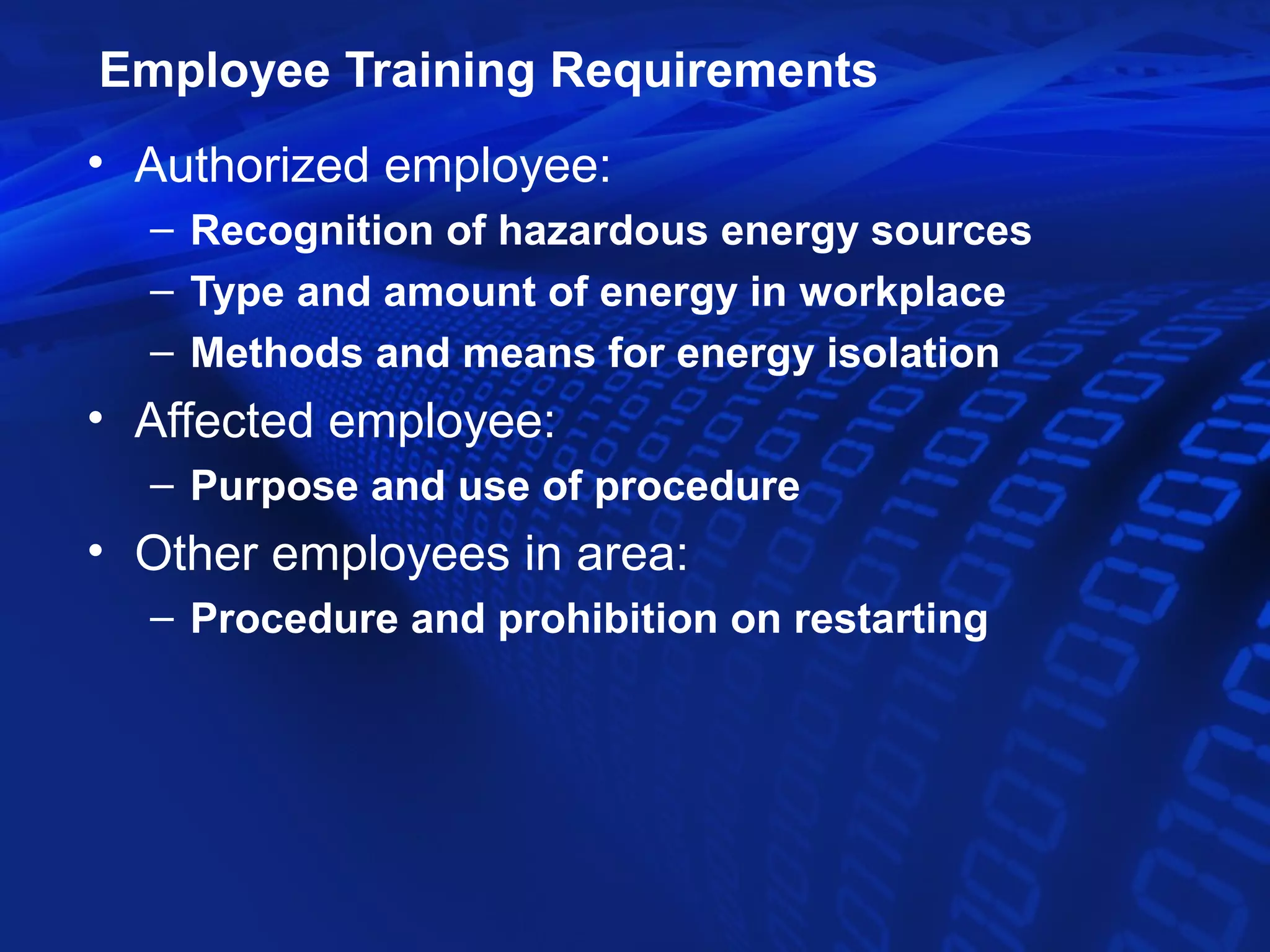 Employee Training Requirements
• Authorized employee:
  – Recognition of hazardous energy sources
  – Type and amount of energy in workplace
  – Methods and means for energy isolation
• Affected employee:
  – Purpose and use of procedure
• Other employees in area:
  – Procedure and prohibition on restarting
 