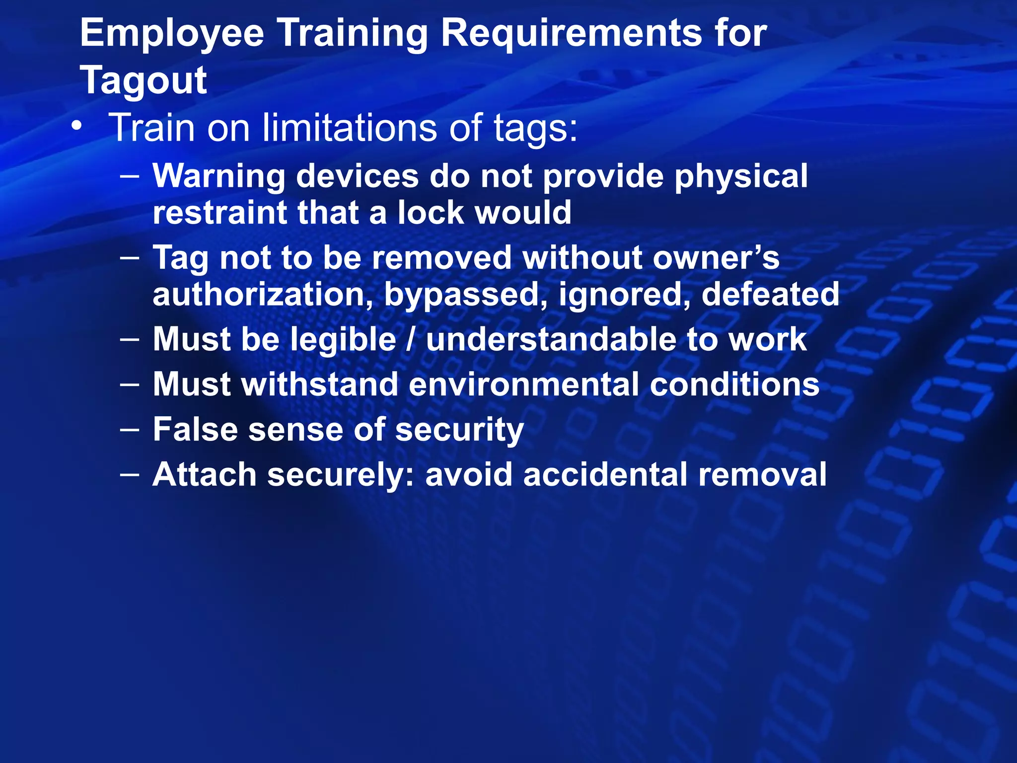 Employee Training Requirements for
 Tagout
• Train on limitations of tags:
  – Warning devices do not provide physical
    restraint that a lock would
  – Tag not to be removed without owner’s
    authorization, bypassed, ignored, defeated
  – Must be legible / understandable to work
  – Must withstand environmental conditions
  – False sense of security
  – Attach securely: avoid accidental removal
 