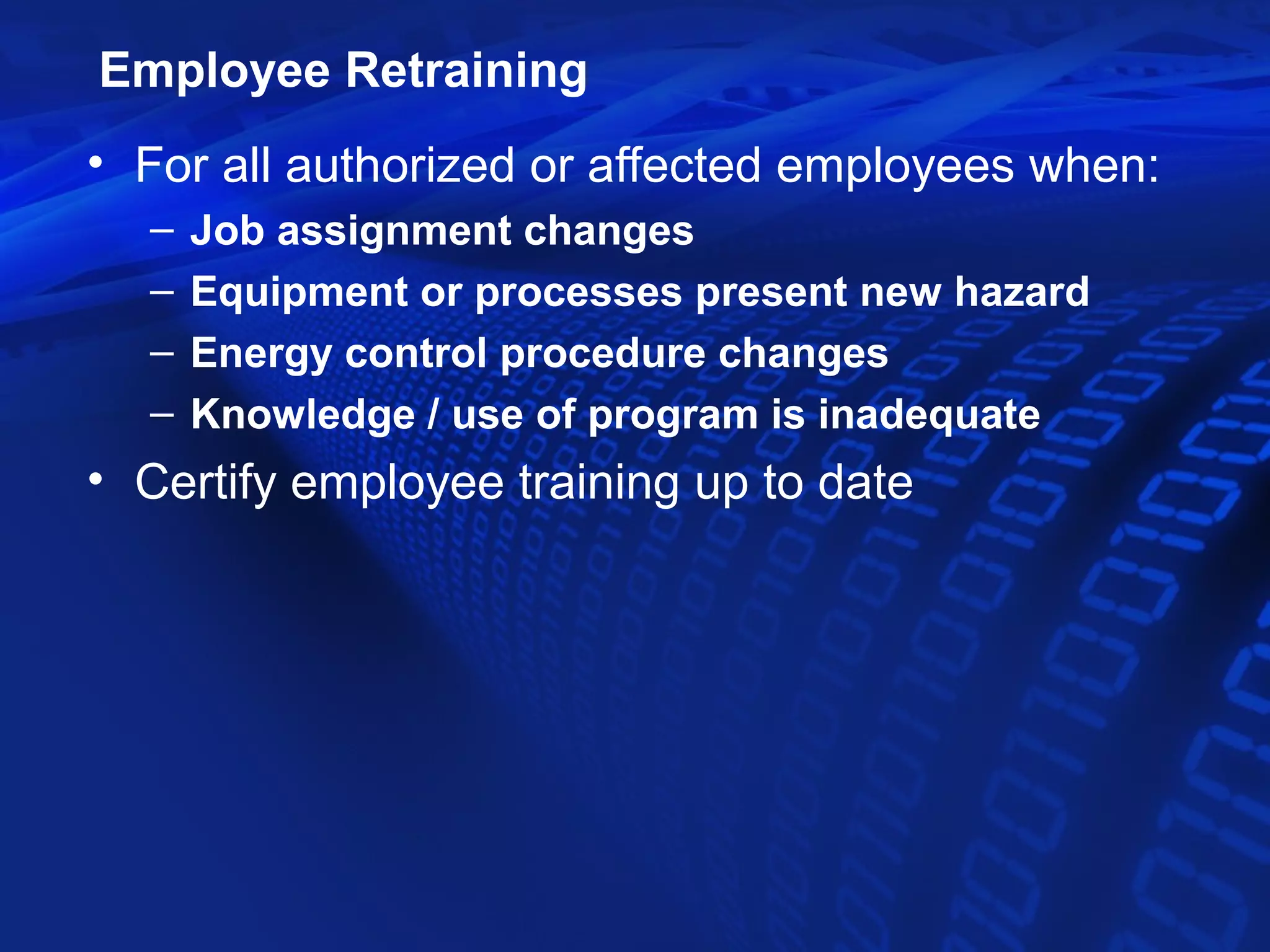 Employee Retraining
• For all authorized or affected employees when:
  –   Job assignment changes
  –   Equipment or processes present new hazard
  –   Energy control procedure changes
  –   Knowledge / use of program is inadequate
• Certify employee training up to date
 