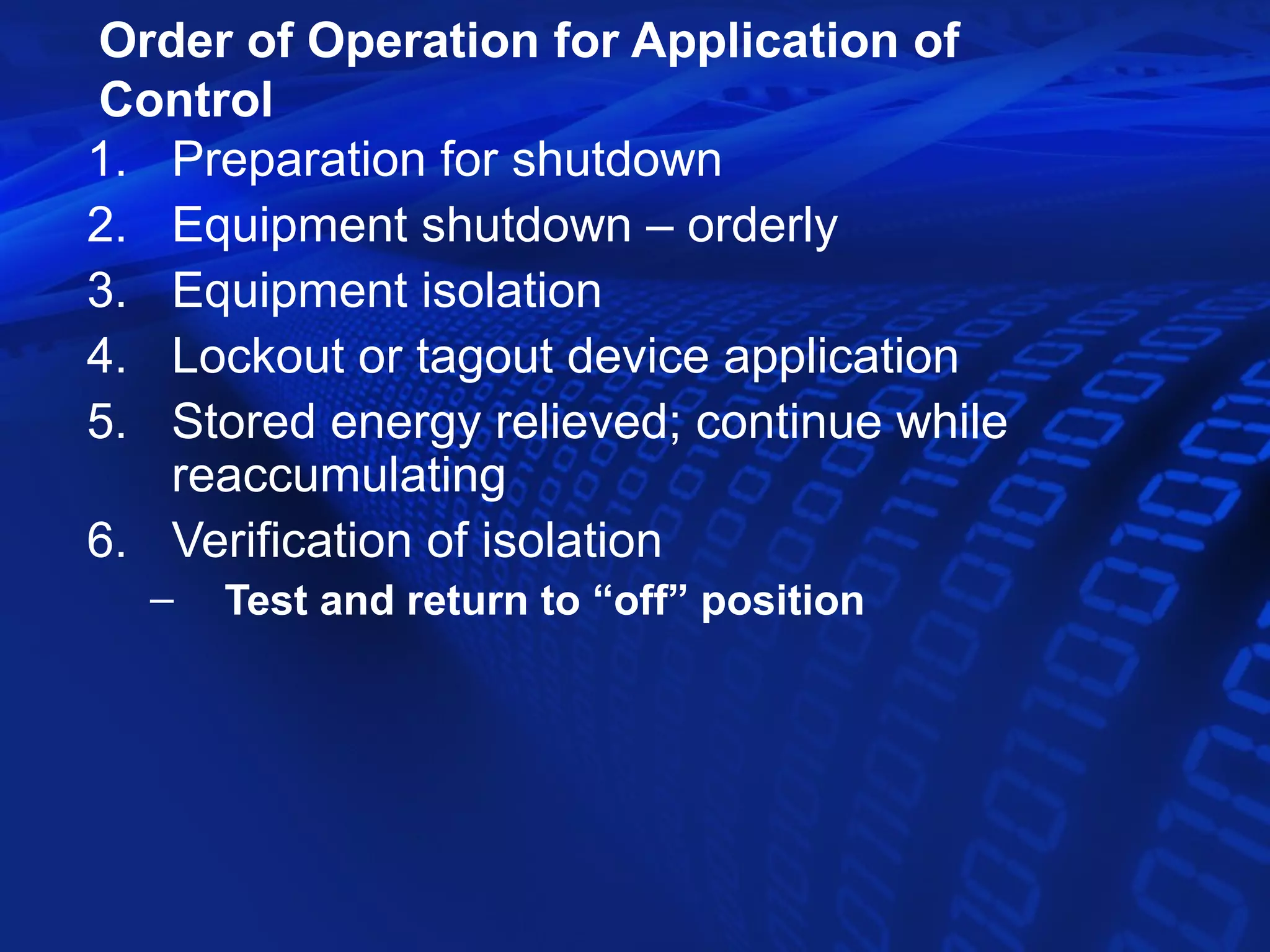 Order of Operation for Application of
Control
1. Preparation for shutdown
2. Equipment shutdown – orderly
3. Equipment isolation
4. Lockout or tagout device application
5. Stored energy relieved; continue while
   reaccumulating
6. Verification of isolation
  –   Test and return to “off” position
 