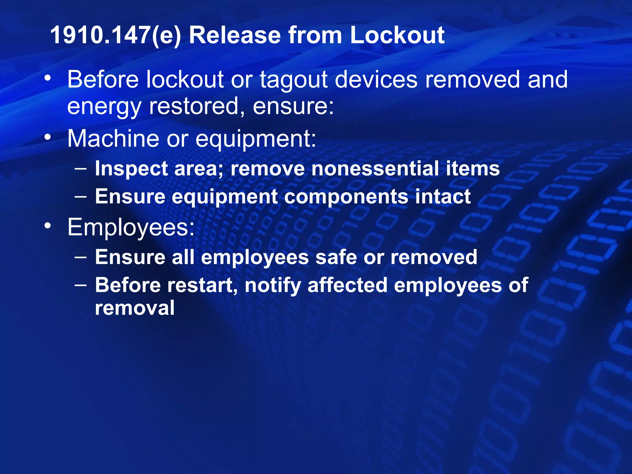 1910.147(e) Release from Lockout
• Before lockout or tagout devices removed and
  energy restored, ensure:
• Machine or equipment:
  – Inspect area; remove nonessential items
  – Ensure equipment components intact
• Employees:
  – Ensure all employees safe or removed
  – Before restart, notify affected employees of
    removal
 