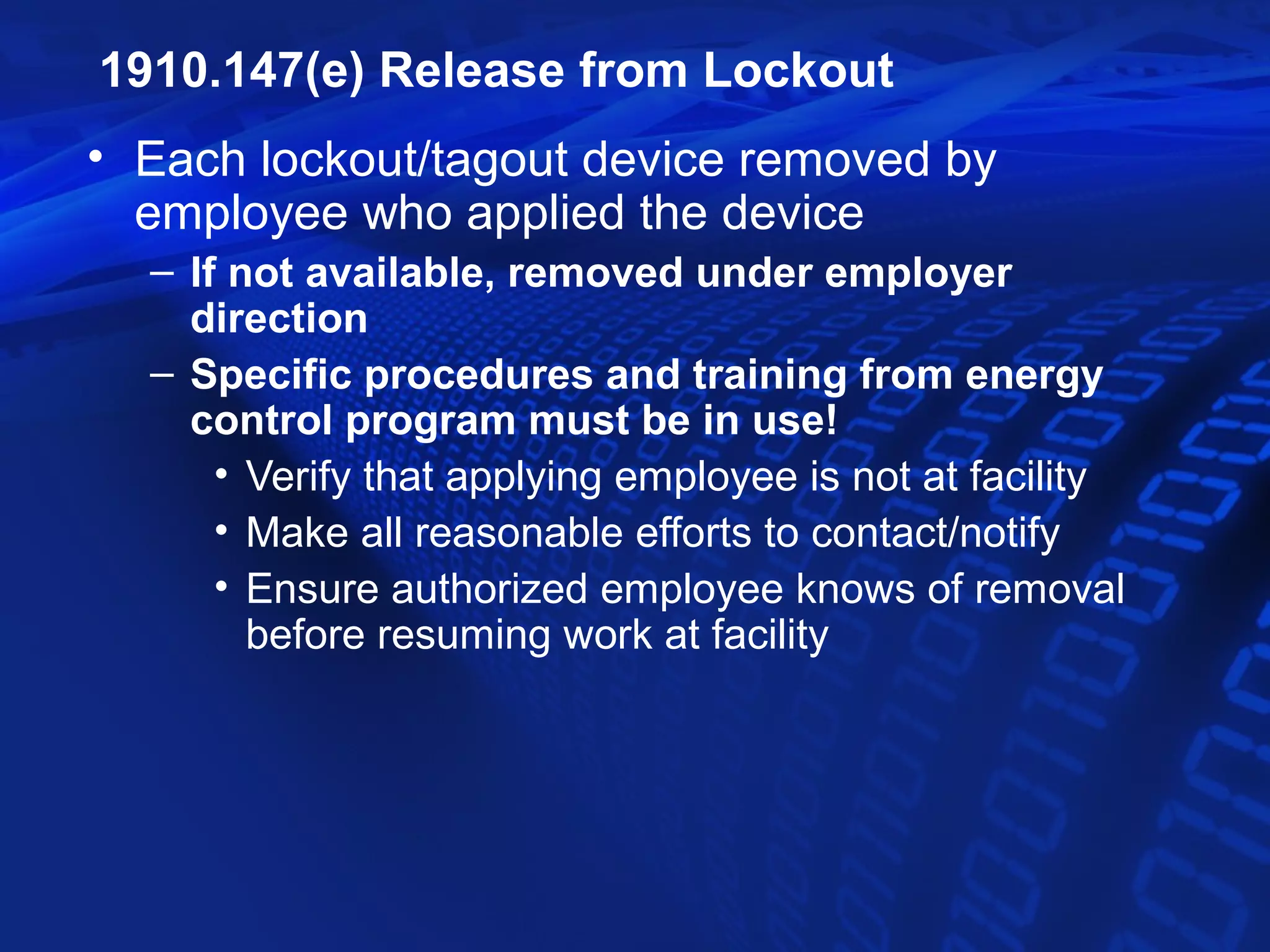 1910.147(e) Release from Lockout
• Each lockout/tagout device removed by
  employee who applied the device
  – If not available, removed under employer
    direction
  – Specific procedures and training from energy
    control program must be in use!
      • Verify that applying employee is not at facility
      • Make all reasonable efforts to contact/notify
      • Ensure authorized employee knows of removal
        before resuming work at facility
 