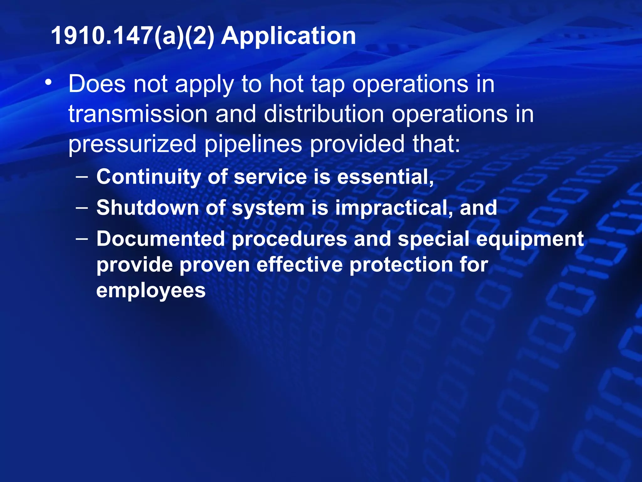 1910.147(a)(2) Application
• Does not apply to hot tap operations in
  transmission and distribution operations in
  pressurized pipelines provided that:
  – Continuity of service is essential,
  – Shutdown of system is impractical, and
  – Documented procedures and special equipment
    provide proven effective protection for
    employees
 