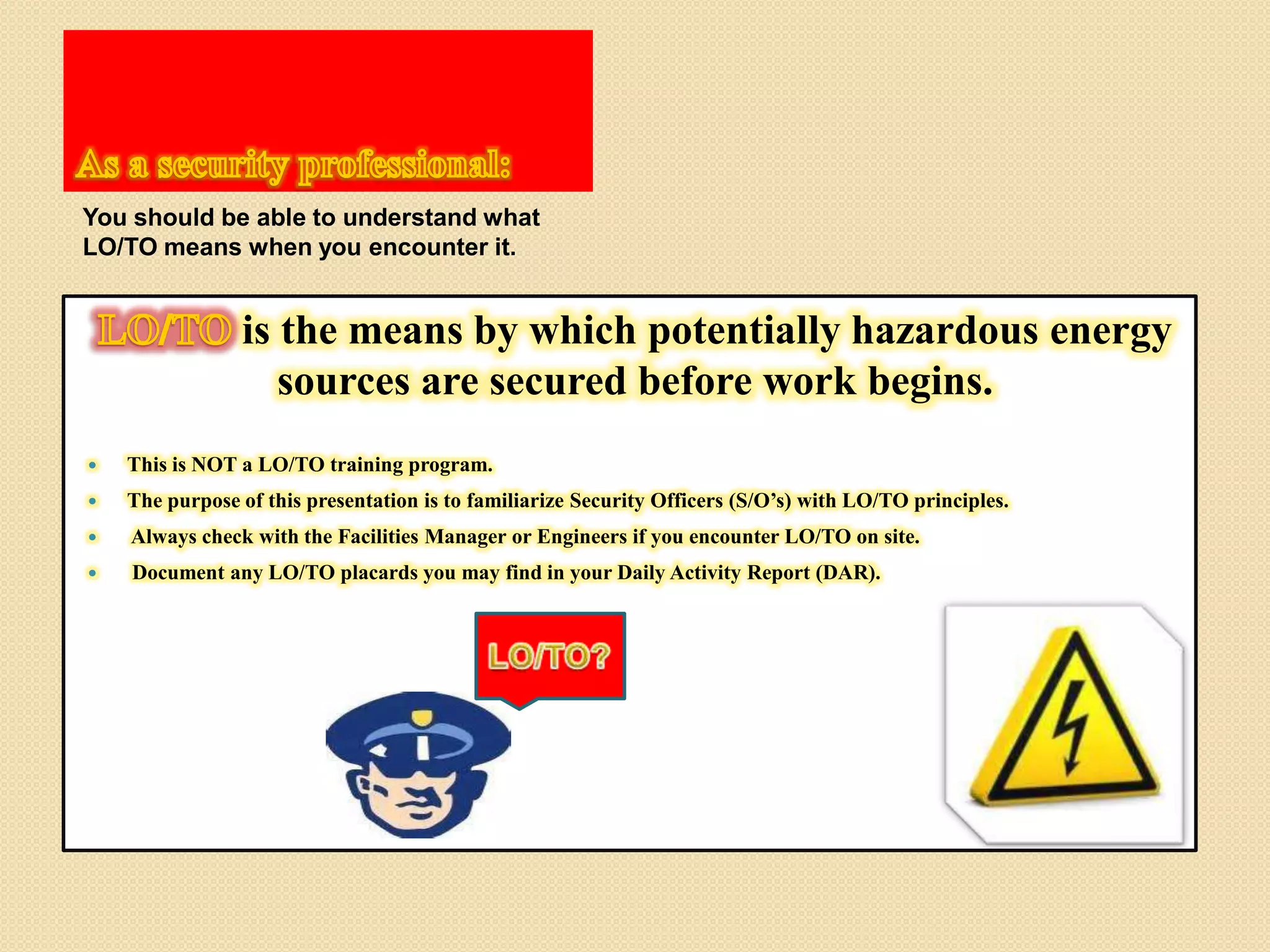 You should be able to understand what
LO/TO means when you encounter it.
is the means by which potentially hazardous energy
sources are secured before work begins.
This is NOT a LO/TO training program.
The purpose of this presentation is to familiarize Security Officers (S/O’s) with LO/TO principles.
Always check with the Facilities Manager or Engineers if you encounter LO/TO on site.
Document any LO/TO placards you may find in your Daily Activity Report (DAR).
