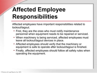 © Business & Legal Reports, Inc. 0605
Affected Employee
Responsibilities
Affected employees have important responsibilities related to
lockout/tagout.
• First, they are the ones who must notify maintenance
personnel when equipment needs to be repaired or serviced.
• When machinery is being serviced, affected employees must
leave all lockout/tagout devices in place.
• Affected employees should verify that the machinery or
equipment is safe to operate after lockout/tagout is finished.
• Finally, affected employees should follow all safety rules when
operating the equipment.
 