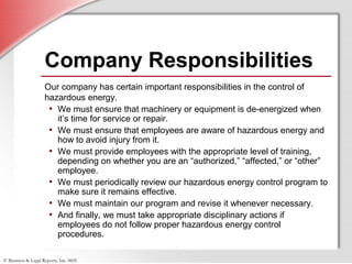 © Business & Legal Reports, Inc. 0605
Company Responsibilities
Our company has certain important responsibilities in the control of
hazardous energy.
• We must ensure that machinery or equipment is de-energized when
it’s time for service or repair.
• We must ensure that employees are aware of hazardous energy and
how to avoid injury from it.
• We must provide employees with the appropriate level of training,
depending on whether you are an “authorized,” “affected,” or “other”
employee.
• We must periodically review our hazardous energy control program to
make sure it remains effective.
• We must maintain our program and revise it whenever necessary.
• And finally, we must take appropriate disciplinary actions if
employees do not follow proper hazardous energy control
procedures.
 