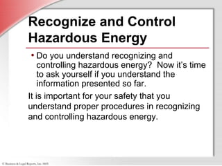 © Business & Legal Reports, Inc. 0605
Recognize and Control
Hazardous Energy
• Do you understand recognizing and
controlling hazardous energy? Now it’s time
to ask yourself if you understand the
information presented so far.
It is important for your safety that you
understand proper procedures in recognizing
and controlling hazardous energy.
 