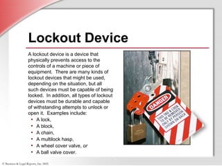 © Business & Legal Reports, Inc. 0605
Lockout Device
A lockout device is a device that
physically prevents access to the
controls of a machine or piece of
equipment. There are many kinds of
lockout devices that might be used,
depending on the situation, but all
such devices must be capable of being
locked. In addition, all types of lockout
devices must be durable and capable
of withstanding attempts to unlock or
open it. Examples include:
• A lock,
• A block,
• A chain,
• A multilock hasp,
• A wheel cover valve, or
• A ball valve cover.
 