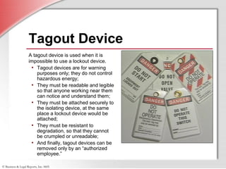 © Business & Legal Reports, Inc. 0605
Tagout Device
A tagout device is used when it is
impossible to use a lockout device.
• Tagout devices are for warning
purposes only; they do not control
hazardous energy;
• They must be readable and legible
so that anyone working near them
can notice and understand them;
• They must be attached securely to
the isolating device, at the same
place a lockout device would be
attached;
• They must be resistant to
degradation, so that they cannot
be crumpled or unreadable;
• And finally, tagout devices can be
removed only by an “authorized
employee.”
 