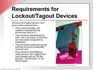 © Business & Legal Reports, Inc. 0605
Requirements for
Lockout/Tagout Devices
All lockout and tagout devices must
share certain characteristics:
• They must be durable, and
capable of withstanding the
environment they’re in;
• They should be standardized by
color, size, and shape, so that they
are more easily recognized by
employees;
• They should be substantial enough
that they cannot be accidentally
removed; and
• They should be identifiable as
safety devices, with a legend that
uses phrases such as “Do Not
Operate,” “Do Not Start,” or “Do
Not Energize.”
Photo credit: State of WA-WISHA ServicesPhoto credit: State of WA-WISHA Services
 