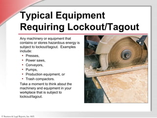 © Business & Legal Reports, Inc. 0605
Typical Equipment
Requiring Lockout/Tagout
Any machinery or equipment that
contains or stores hazardous energy is
subject to lockout/tagout. Examples
include:
• Presses,
• Power saws,
• Conveyors,
• Pumps,
• Production equipment, or
• Trash compactors.
Take a moment to think about the
machinery and equipment in your
workplace that is subject to
lockout/tagout.
 