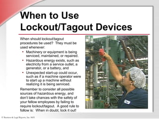 © Business & Legal Reports, Inc. 0605
When to Use
Lockout/Tagout Devices
When should lockout/tagout
procedures be used? They must be
used whenever:
• Machinery or equipment is being
serviced, maintained, or repaired.
• Hazardous energy exists, such as
electricity from a service outlet, a
generator, or a battery, and
• Unexpected start-up could occur,
such as if a machine operator were
to start up a machine without
realizing it is being serviced.
Remember to consider all possible
sources of hazardous energy, and
don’t take chances with the safety of
your fellow employees by failing to
require lockout/tagout. A good rule to
follow is: When in doubt, lock it out!
 
