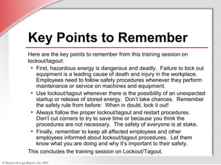 © Business & Legal Reports, Inc. 0605
Key Points to Remember
Here are the key points to remember from this training session on
lockout/tagout:
• First, hazardous energy is dangerous and deadly. Failure to lock out
equipment is a leading cause of death and injury in the workplace.
Employees need to follow safety procedures whenever they perform
maintenance or service on machines and equipment.
• Use lockout/tagout whenever there is the possibility of an unexpected
startup or release of stored energy. Don’t take chances. Remember
the safety rule from before: When in doubt, lock it out!
• Always follow the proper lockout/tagout and restart procedures.
Don’t cut corners to try to save time or because you think the
procedures are not necessary. The safety of everyone is at stake.
• Finally, remember to keep all affected employees and other
employees informed about lockout/tagout procedures. Let them
know what you are doing and why it’s important to their safety.
This concludes the training session on Lockout/Tagout.
 
