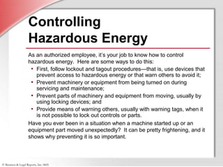 © Business & Legal Reports, Inc. 0605
Controlling
Hazardous Energy
As an authorized employee, it’s your job to know how to control
hazardous energy. Here are some ways to do this:
• First, follow lockout and tagout procedures—that is, use devices that
prevent access to hazardous energy or that warn others to avoid it;
• Prevent machinery or equipment from being turned on during
servicing and maintenance;
• Prevent parts of machinery and equipment from moving, usually by
using locking devices; and
• Provide means of warning others, usually with warning tags, when it
is not possible to lock out controls or parts.
Have you ever been in a situation when a machine started up or an
equipment part moved unexpectedly? It can be pretty frightening, and it
shows why preventing it is so important.
 