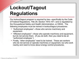 © Business & Legal Reports, Inc. 0605
Lockout/Tagout
Regulations
Our lockout/tagout program is required by law—specifically by the Code
of Federal Regulations, Title 29, Section 1910.147—and is regulated by
the Occupational Safety and Health Administration, or OSHA. The
following employees must be trained in lockout/tagout procedures:
• “Authorized employees”—those who service machinery and
equipment.
• “Affected employees”—those who operate machinery and equipment,
but do not service them. (If you do both, then you need to be an
“authorized employee.”)
• Finally, “other employees” need to be trained. These are workers
who do not service or operate machinery or equipment, but who work
nearby and need to know about energy control procedures.
 