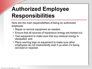 © Business & Legal Reports, Inc. 0605
Authorized Employee
Responsibilities
Here are the main responsibilities of being an authorized
employee:
• Repair or service equipment as needed;
• Ensure that all sources of hazardous energy are locked out;
• Test equipment to make sure that any residual energy is
dissipated; and
• Place warning tags on equipment to make sure other
employees do not inadvertently start it up when it’s being
serviced or repaired.
 