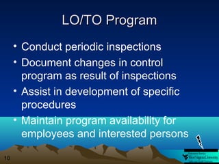 LO/TO Program
• Conduct periodic inspections
• Document changes in control
program as result of inspections
• Assist in development of specific
procedures
• Maintain program availability for
employees and interested persons
10

 