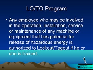 LO/TO Program
• Any employee who may be involved
in the operation, installation, service
or maintenance of any machine or
equipment that has potential for
release of hazardous energy is
authorized to Lockout/Tagout if he or
she is trained.
11

 