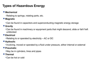 Types of Hazardous Energy
 Mechanical
- Relating to springs, rotating parts, etc.
 Magnetic
• Can be found in capacitors and superconducting magnetic energy storage
 Gravity
• Can be found in machinery or equipment parts that might descend, slide or fall if left
unblocked
 Electrical
• Relating to or operated by electricity – AC or DC
 Hydraulic
• Involving, moved or operated by a fluid under pressure, either internal or external
 Pneumatic
• May be in cylinders, lines and pipes
 Thermal
• Can be hot or cold
 