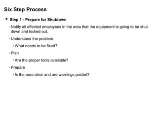 Six Step Process
 Step 1 - Prepare for Shutdown
- Notify all affected employees in the area that the equipment is going to be shut
down and locked out.
- Understand the problem
• What needs to be fixed?
- Plan
• Are the proper tools available?
- Prepare
• Is the area clear and are warnings posted?
 