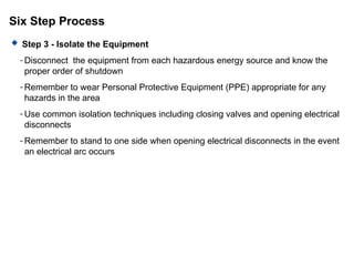 Six Step Process
 Step 3 - Isolate the Equipment
- Disconnect the equipment from each hazardous energy source and know the
proper order of shutdown
- Remember to wear Personal Protective Equipment (PPE) appropriate for any
hazards in the area
- Use common isolation techniques including closing valves and opening electrical
disconnects
- Remember to stand to one side when opening electrical disconnects in the event
an electrical arc occurs
 