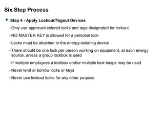Six Step Process
 Step 4 - Apply Lockout/Tagout Devices
- Only use approved colored locks and tags designated for lockout
- NO MASTER KEY is allowed for a personal lock
- Locks must be attached to the energy-isolating device
- There should be one lock per person working on equipment, at each energy
source, unless a group lockbox is used
- If multiple employees a lockbox and/or multiple lock hasps may be used
- Never lend or borrow locks or keys
- Never use lockout locks for any other purpose
 