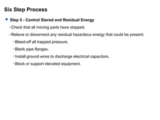 Six Step Process
 Step 5 - Control Stored and Residual Energy
- Check that all moving parts have stopped.
- Relieve or disconnect any residual hazardous energy that could be present.
• Bleed-off all trapped pressure.
• Blank pipe flanges.
• Install ground wires to discharge electrical capacitors.
• Block or support elevated equipment.
 
