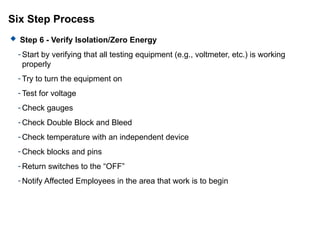 Six Step Process
 Step 6 - Verify Isolation/Zero Energy
- Start by verifying that all testing equipment (e.g., voltmeter, etc.) is working
properly
- Try to turn the equipment on
- Test for voltage
- Check gauges
- Check Double Block and Bleed
- Check temperature with an independent device
- Check blocks and pins
- Return switches to the “OFF”
- Notify Affected Employees in the area that work is to begin
 