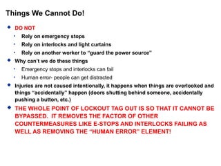 Things We Cannot Do!
 DO NOT
• Rely on emergency stops
• Rely on interlocks and light curtains
• Rely on another worker to “guard the power source”
 Why can’t we do these things
• Emergency stops and interlocks can fail
• Human error- people can get distracted
 Injuries are not caused intentionally, it happens when things are overlooked and
things “accidentally” happen (doors shutting behind someone, accidentally
pushing a button, etc.)
 THE WHOLE POINT OF LOCKOUT TAG OUT IS SO THAT IT CANNOT BE
BYPASSED. IT REMOVES THE FACTOR OF OTHER
COUNTERMEASURES LIKE E-STOPS AND INTERLOCKS FAILING AS
WELL AS REMOVING THE “HUMAN ERROR” ELEMENT!
 