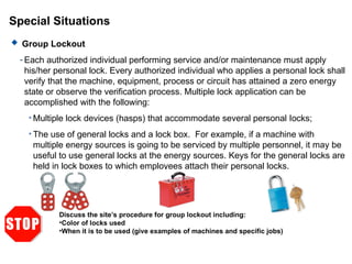 Special Situations
 Group Lockout
- Each authorized individual performing service and/or maintenance must apply
his/her personal lock. Every authorized individual who applies a personal lock shall
verify that the machine, equipment, process or circuit has attained a zero energy
state or observe the verification process. Multiple lock application can be
accomplished with the following:
• Multiple lock devices (hasps) that accommodate several personal Iocks;
• The use of general locks and a lock box. For example, if a machine with
multiple energy sources is going to be serviced by multiple personnel, it may be
useful to use general locks at the energy sources. Keys for the general locks are
held in lock boxes to which employees attach their personal locks.
Discuss the site’s procedure for group lockout including:
•Color of locks used
•When it is to be used (give examples of machines and specific jobs)
 
