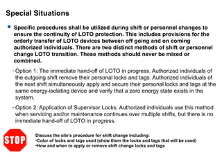 Special Situations
 Specific procedures shall be utilized during shift or personnel changes to
ensure the continuity of LOTO protection. This includes provisions for the
orderly transfer of LOTO devices between off going and on coming
authorized individuals. There are two distinct methods of shift or personnel
change LOTO transition. These methods should never be mixed or
combined.
- Option 1: The immediate hand-off of LOTO in progress. Authorized individuals of
the outgoing shift remove their personal locks and tags. Authorized individuals of
the next shift simultaneously apply and secure their personal locks and tags at the
same energy-isolating device and verify that a zero energy state exists in the
system.
- Option 2: Application of Supervisor Locks. Authorized individuals use this method
when servicing and/or maintenance continues over multiple shifts, but there is no
immediate hand-off of LOTO in progress.
Discuss the site’s procedure for shift change including:
•Color of locks and tags used (show them the locks and tags that will be used)
•How and when to apply or remove shift change locks and tags
 