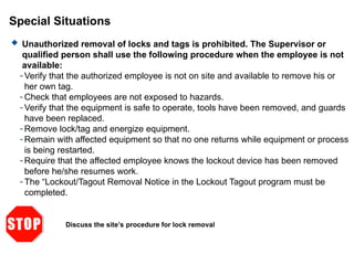 Special Situations
 Unauthorized removal of locks and tags is prohibited. The Supervisor or
qualified person shall use the following procedure when the employee is not
available:
- Verify that the authorized employee is not on site and available to remove his or
her own tag.
- Check that employees are not exposed to hazards.
- Verify that the equipment is safe to operate, tools have been removed, and guards
have been replaced.
- Remove lock/tag and energize equipment.
- Remain with affected equipment so that no one returns while equipment or process
is being restarted.
- Require that the affected employee knows the lockout device has been removed
before he/she resumes work.
- The “Lockout/Tagout Removal Notice in the Lockout Tagout program must be
completed.
Discuss the site’s procedure for lock removal
 