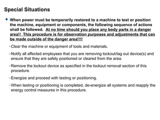 Special Situations
 When power must be temporarily restored to a machine to test or position
the machine, equipment or components, the following sequence of actions
shall be followed. At no time should you place any body parts in a danger
area!! This procedure is for observation purposes and adjustments that can
be made outside of the danger area!!!!
- Clear the machine or equipment of tools and materials.
- Notify all affected employees that you are removing lockout/tag out device(s) and
ensure that they are safely positioned or cleared from the area.
- Remove the lockout device as specified in the lockout removal section of this
procedure.
- Energize and proceed with testing or positioning.
- When testing or positioning is completed, de-energize all systems and reapply the
energy control measures in this procedure.
 