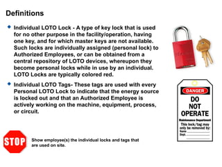 Definitions
 Individual LOTO Lock - A type of key lock that is used
for no other purpose in the facility/operation, having
one key, and for which master keys are not available.
Such locks are individually assigned (personal lock) to
Authorized Employees, or can be obtained from a
central repository of LOTO devices, whereupon they
become personal locks while in use by an individual.
LOTO Locks are typically colored red.
 Individual LOTO Tags- These tags are used with every
Personal LOTO Lock to indicate that the energy source
is locked out and that an Authorized Employee is
actively working on the machine, equipment, process,
or circuit.
Show employee(s) the individual locks and tags that
are used on site.
 