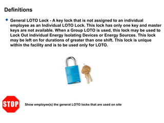 Definitions
 General LOTO Lock - A key lock that is not assigned to an individual
employee as an Individual LOTO Lock. This lock has only one key and master
keys are not available. When a Group LOTO is used, this lock may be used to
Lock Out individual Energy Isolating Devices or Energy Sources. This lock
may be left on for durations of greater than one shift. This lock is unique
within the facility and is to be used only for LOTO.
Show employee(s) the general LOTO locks that are used on site
 