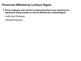 Personnel Affected by Lockout Tagout
 Every employee who will be in close proximity to any machinery or
equipment being worked on will be affected by Lockout/Tagout.
- Authorized Employee
- Affected Employee
 