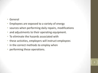 •   General
•   Employees are exposed to a variety of energy
•   sources when performing daily repairs, modifications
•   and adjustments to their operating equipment.
•   To eliminate the hazards associated with
•   these activities, employers will instruct employees
•   in the correct methods to employ when
•   performing these operations.



                                                           3
 