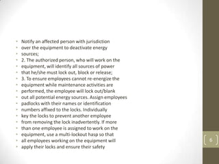 •   Notify an affected person with jurisdiction
•   over the equipment to deactivate energy
•   sources;
•   2. The authorized person, who will work on the
•   equipment, will identify all sources of power
•   that he/she must lock out, block or release;
•   3. To ensure employees cannot re-energize the
•   equipment while maintenance activities are
•   performed, the employee will lock out/blank
•   out all potential energy sources. Assign employees
•   padlocks with their names or identification
•   numbers affixed to the locks. Individually
•   key the locks to prevent another employee
•   from removing the lock inadvertently. If more
•   than one employee is assigned to work on the
•   equipment, use a multi-lockout hasp so that
•   all employees working on the equipment will          6
•   apply their locks and ensure their safety
 