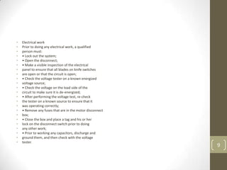•   Electrical work
•   Prior to doing any electrical work, a qualified
•   person must:
•   • Lock out the system;
•   • Open the disconnect;
•   • Make a visible inspection of the electrical
•   panel to ensure that all blades on knife switches
•   are open or that the circuit is open;
•   • Check the voltage tester on a known energized
•   voltage source;
•   • Check the voltage on the load side of the
•   circuit to make sure it is de-energized;
•   • After performing the voltage test, re-check
•   the tester on a known source to ensure that it
•   was operating correctly;
•   • Remove any fuses that are in the motor disconnect
•   box;
•   • Close the box and place a tag and his or her
•   lock on the disconnect switch prior to doing
•   any other work;
•   • Prior to working any capacitors, discharge and
•   ground them, and then check with the voltage
•   tester.
                                                          9
 