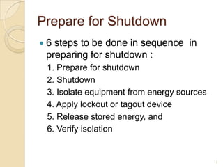 Prepare for Shutdown
   6 steps to be done in sequence in
    preparing for shutdown :
    1. Prepare for shutdown
    2. Shutdown
    3. Isolate equipment from energy sources
    4. Apply lockout or tagout device
    5. Release stored energy, and
    6. Verify isolation


                                               11
 