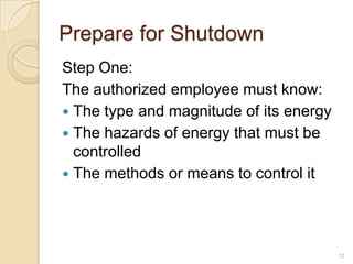 Prepare for Shutdown
Step One:
The authorized employee must know:
 The type and magnitude of its energy
 The hazards of energy that must be
  controlled
 The methods or means to control it




                                         12
 
