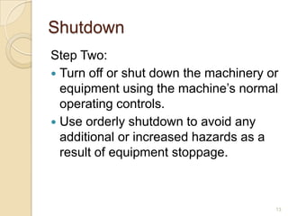 Shutdown
Step Two:
 Turn off or shut down the machinery or
  equipment using the machine’s normal
  operating controls.
 Use orderly shutdown to avoid any
  additional or increased hazards as a
  result of equipment stoppage.



                                       13
 