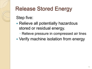 Release Stored Energy
Step five:
 Relieve all potentially hazardous
  stored or residual energy.
    ◦ Relieve pressure in compressed air lines
   Verify machine isolation from energy




                                                 16
 