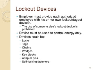 Lockout Devices
   Employer must provide each authorized
    employee with his or her own lockout/tagout
    devices.
    ◦ The use of someone else’s lockout device is
      prohibited.
   Device must be used to control energy only.
   Devices could be:
    ◦   Locks
    ◦   Tags
    ◦   Chains
    ◦   Wedges
    ◦   Key blocks
    ◦   Adapter pins
    ◦   Self-locking fasteners

                                                    18
 