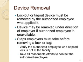 Device Removal
 Lockout or tagout device must be
  removed by the authorized employee
  who applied it.
 Device may be removed under direction
  of employer if authorized employee is
  unavailable.
 Steps employers must take before
  removing a lock or tag:
    ◦ Verify the authorized employee who applied
      lock is not at the facility.
    ◦ Take all reasonable efforts to contact the
      authorized employee.
                                                   23
 