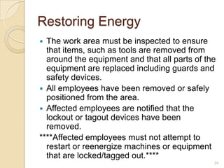 Restoring Energy
 The work area must be inspected to ensure
  that items, such as tools are removed from
  around the equipment and that all parts of the
  equipment are replaced including guards and
  safety devices.
 All employees have been removed or safely
  positioned from the area.
 Affected employees are notified that the
  lockout or tagout devices have been
  removed.
****Affected employees must not attempt to
  restart or reenergize machines or equipment
  that are locked/tagged out.****
                                               24
 